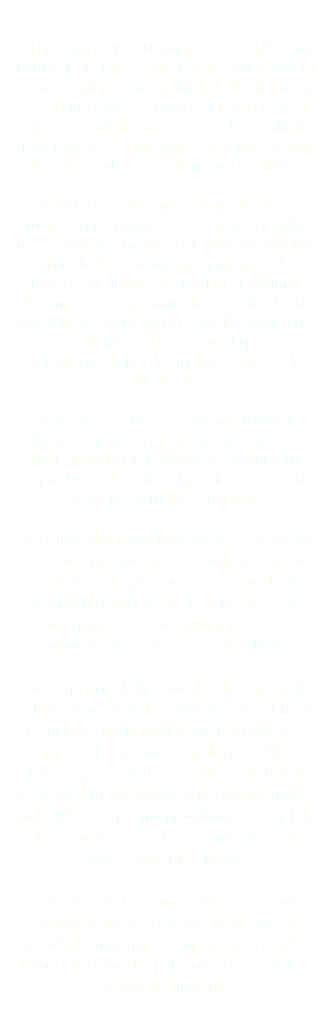  A história da PICOTO iniciou-se em 1950, em Portugal, quando o patriarca da família, Manuel Cardoso iniciou a sua actividade de olivicultor com a fundação da Quinta do PICOTO. Desde então, a família tem estado ligada aos olivais tradicionais e tem produzido, ao longo de mais de meio século, azeite da melhor qualidade. A PICOTO, como empresa virada para o mercado internacional com marca registada, nasce somente em 2013, pela mão do neto Rui, munido dos seus mesmos princípios de seriedade, qualidade e parceria. O Nascimento da empresa assenta num claro espírito de dar continuidade ao negócio da família, agora num contexto internacional e virado para a exportação de um dos melhores azeites de Portugal. Somos uma empresa focada na cultura de oliveiras antigas e centenárias presentes em Olivais Tradicionais Portugueses, assim como, na produção de azeite originário somente das azeitonas da melhor qualidade. Soubemos aliar Know-How antigo e continuado às mais recentes inovações tecnológicas na área do azeite. Pelo que, toda a nossa produção assenta no principio de obter um azeite de extrema qualidade e que satisfaça e deslumbre continuamente os seus exigentes clientes. É nosso principal objectivo devolver vida activa ao Património Oleícola Português, materializado nos muitos Olivais Tradicionais Portugueses. É este mesmo Património Oleícola que a PICOTO protege, que conferiu ao azeite, o estatuto de rei da dieta mediterrânea, considerada em 2013 pela UNESCO, património cultural imaterial da Humanidade, e por isto mesmo, deve ser arduamente preservado. Preocupamos-nos com o ambiente e a sua sustentabilidade, pelo que toda a nossa actividade, materiais e equipamentos usados, foram seleccionados pelas suas características amigas do ambiente. 