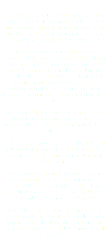  PICOTO’s history started in 1950 in Portugal, when the patriarch of the family, Manuel Cardoso, started his olive oil production at Quinta do PICOTO. Ever since the family has been looking after traditional olive groves and producing the best quality olive oil. In 2013, Rui, aiming to continue his grandfather’s legacy, decided to start a company, PICOTO, aiming at the export market. Originally a civil engineer, Rui decided to continue studying all he could that was related to olive trees and olive oil production. With the same principles of honesty, quality and partnering with other local smaller producers, he expects to reach the world with Portugal´s best olive oils. The company is focused on centuries-old olive trees existing in traditional olive groves. These trees produce the best quality olives, resulting in the finest olive oil. Traditional family know-how associated with the best up to date technology enables PICOTO to produce excellent olive oils that satisfy the most demanding connoisseurs. PICOTO aims at maintaining and developing the Portuguese Olive Heritage, the traditional olive groves. This heritage has stated Olive Oil as the king of the Mediterranean diet, established by UNESCO as intangible cultural heritage of humanity. At PICOTO we care about the environment and its sustainability. We aim at creating the smallest carbon footprint as possible. All the activity, materials and equipment used were selected to be environmentally friendly. 