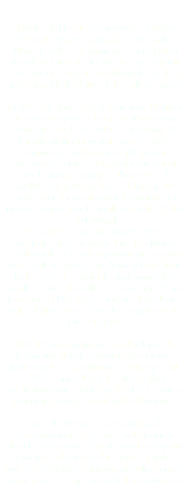  L'histoire de PICOTO a commencé en 1950 au Portugal, lorsque le patriarche de la famille, Manuel Cardoso, a commencé sa production oléicole à Quinta do PICOTO. Depuis, la famille s’occupe des oliveraies traditionnelles et de la production d’huile d'olive de la meilleure qualité. En 2013, Rui, dans le but de poursuivre l'héritage de son grand-père, a décidé de démarrer une entreprise, PICOTO, ciblant l'exportation. A l'origine un ingénieur civil, Rui a décidé de continuer à étudier tout ce qu'il pouvait concernant les oliviers et la production oléicole. Avec les mêmes principes d'honnêteté, de qualité et de partenariat avec d'autres petits producteurs locaux, il s’attend à atteindre un marché mondial avec les meilleures huiles d'olive du Portugal. La société se concentre sur des oliviers centenaires qui se trouvent dans des oliveraies traditionnelles. Ces arbres produisent des olives de la meilleure qualité, qui donnent la meilleure huile d'olive. Le savoir-faire traditionnel de la famille associé à la meilleure technologie de nos jours permet PICOTO de produire d'excellentes huiles d'olive qui satisferont les connaisseurs les plus exigeants. PICOTO vise à maintenir et à développer le patrimoine oléicole portugais des oliveraies traditionnelles. Ce patrimoine positionne l'huile d'olive comme le roi de l’alimentation méditerranéenne, établie par l'UNESCO comme patrimoine culturel immatériel de l'humanité. Chez PICOTO nous nous soucions de l'environnement et de son développement durable. Notre objectif est de créer la plus petite empreinte carbone possible. Toute l'activité et tous les matériaux et équipements utilisés ont été choisis pour être respectueux de l'environnement. 