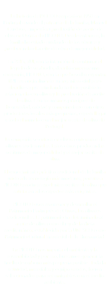  La historia de PICOTO empezó en 1950 en Portugal cuando el patriarca de la familia, Manuel Cardoso, empezó su producción de aceite de oliva en Quinta do PICOTO. Desde entonces, la familia ha estado cuidando de los olivares y produciendo el aceite de oliva de mejor calidad. En 2013, RUI, con la intención de continuar el legado de su abuelo, decidió empezar una compañía, PICOTO, con la que buscaba exportar. RUI era originalmente un ingeniero civil pero decidió seguir estudiando todo lo posible lo relacionado con olivos y la producción de aceite de oliva. Con los mismos principios de honestidad, calidad y compañerismo con otros productores locales más pequeños, espera llegar a todo el mundo con el mejor aceite de oliva de Portugal. La compañía se enfoca en olivos centenarios de olivares tradicionales. Estos olivos producen las aceitunas de mejor calidad y el mejor aceite de oliva. El conocimiento práctico tradicional de la familia unido a la tecnología más moderna, permite a PICOTO producir excelentes aceites de oliva que satisfacen a los expertos más exigentes. PICOTO busca mantener y desarrollar el Patrimonio Portugués de Olivos, los olivares tradicionales. El patrimonio ha determinado al aceite de oliva como el rey de la dieta mediterránea, establecida por la UNESCO como Patrimonio Cultural Inmaterial de la Humanidad. En PICOTO nos importa el ambiente y la sostenibilidad y por eso, buscamos generar la huella de carbono más pequeña posible. Toda la actividad, materiales y equipo usados, fueron seleccionados para ser amigables con el medio ambiente. 