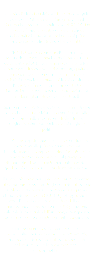  La storia di PICOTO inizia nel 1950, in Portogallo, quando il Patriarca della famiglia, Manuel Cardoso ha fondato la "Quinta do PICOTO". Da allora, la famiglia è stata collegata a oliveti tradizionali e ha prodotto, nel corso di più di mezzo secolo, olio di oliva di alta qualità. PICOTO come azienda rivolta al mercato internazionale con il marchio registrato, é nata solalmente nel 2013, per la mano del nipote Rui, armato con gli stessi principi di serietà, qualità e partenariato di suo nonno. La nascita della società si riposa in un chiaro spirito di continuare l'attività di famiglia, ora in un contesto internazionale e voltata verso l'esportazione di uno dei migliori oli d'oliva in Portogallo. Siamo una società focalizzata sulla cultura di ulivi secolari e uliveti tradizionali presenti Portogallo, così come nella produzione di olio di oliva originario solamente dalle olive di migliore qualità. Habbiamo saputo unire il vecchio e continuato know-how alle più recenti innovazioni tecnologiche nel campo dell'olio. Pertanto, tutta la nostra produzione si basa sul principio di ottenere olio di qualità estremamente elevata in grado così di sodisfare i suoi clienti più esigenti. Il nostro obiettivo principale è restituire vita attiva al patrimonio oleario portoghese materializzato in molti oliveti tradizionali portoghesi. È questo stesso patrimonio que PICOTO protegge, che ha dato a l'olio di oliva, lo status di re della dieta mediterranea, considerata nel 2013 patrimonio culturale immateriale dell'umanità, e per questo, deve essere dura e insistentemente conservato. Ci interessiamo con l'ambiente e la sua sostenibilità, perciò, in tutte le nostre attività, materiali e attrezzature utilizzate, sono stati selezionati per le loro caratteristiche ecocompatibili. 