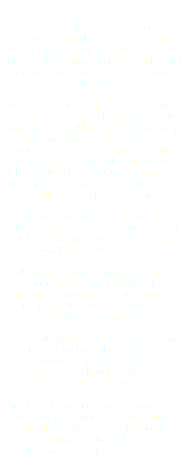  PICOTOn historia alkoi Portugalissa vuonna 1950, kun perheen patriarkka, Manuel Cardoso, aloitti oliiviöljyn tuotannon Quinta do PICOTOssa. Siitä lähtien perhe on pitänyt huolta perinteisistä oliivi lehdoista ja valmistanut parasta laatua olevaa oliiviöljyä. Vuonna 2013, RUI, päätti jatkaa isoisänsä perintöä ja aloittaa vientimarkkinoille tähtäävän PICOTO nimisen yrityksen. RUI, joka oli alun perin maa- ja vesirakennusinsinööri, päätti opetella kaiken minkä pystyi, liittyen oliivi puihin ja oliiviöljyn valmistamiseen. Periaatteilla joihin kuuluvat rehellisyys, laatu ja yhteistyö muiden paikallisten pienempien tuottajien kanssa, hän aikoo esitellä maailmalle Portugalin parhaimmat oliiviöljyt. Yhtiö on keskittynyt vuosisatoja vanhoihin oliivipuihin, joita kasvatetaan perinteisissä oliivi lehdoissa. Nämä puut tuottavat parasta laatua olevia oliiveja, joista saadaan hienointa oliiviöljyä. Perheen perinteiseen osaamiseen on yhdistetty tämän päivän parasta tekniikkaa, joka mahdollistaa erinomaisten PICOTO oliiviöljyjen tuotannon, jotka täyttävät vaativimmankin herkkusuun vaatimukset. PICOTO ylläpitää ja kehittää Portugalilaisia oliivi perintöä, perinteisissä oliivi lehdoissa. Tämä oliiviöljy on nimetty UNESCOn maailmanperintöluettelossa Välimeren ruokavalion kuninkaaksi. Me PICOTOssa pidämme huolta ympäristöstä ja sen kestävyydestä. Pyrimme luomaan pienimmän mahdollisen hiilijalanjäljen. Kaikki toiminta, valitsemamme materiaalit ja laitteet joita käytämme, ovat ympäristöystävällisiä. 