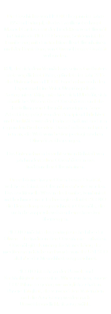  Die Geschichte von PICOTO begann im Jahre 1950 in Portugal, als das Familienoberhaupt Manuel Cardoso mit der Produkton von Olivenöl in Quinta do PICOTO begann. Seitdem ist die Familie eng mit den traditionellen Olivenhainen und der Herstellung von Olivenöl bester Qualität verbunden. RUI, der sich dem Vermächtnis seines Großvaters stets verpflichtet fühlte, gründete im Jahr 2013 das Unternehmen PICOTO und nahm auch den Exportmarkt ins Visier. Ursprünglich als Bauingenieur tätig, entschied sich RUI dafür, sich sämtliches Wissen über Olivenbäume und die Herstellung von Olivenöl anzueignen. Seine Arbeit ist geprägt von den Prinzipien Ehrlichkeit und Qualität sowie der Partnerschaft mit anderen regionalen Produzenten. Darauf aufbauend tritt er nun an, die Welt vom besten portugiesischen Olivenöl zu überzeugen. Das Unternehmen bezieht seinen Rohstoff von jahrhundertealten Olivenbäumen aus traditionellen Olivenhainen. Diese Bäume tragen Oliven bester Qualität, welche zu feinstem Olivenöl verarbeitet werden. Das traditionelle Wissen der Familie, kombiniert mit hochmoderner Technologie erlaubt PICOTO die Herstellung ausgezeichneter Olivenöle, die auch die anspruchsvollsten Feinschmecker überzeugen. PICOTO möchte das portugiesische Erbe der Oliven - die traditionellen Olivenhaine - erhalten. Olivenöl gilt als unangefochtener König der mediterranen Küche und wurde von der UNESCO als Erbe der Menschheit ausgezeichnet. PICOTO ist sehr an der Umwelt und Nachhaltigkeit interessiert. Wir versuchen, unsere CO2-Bilanz so gering wie möglich zu halten. Unsere Tätigkeit, die verwendeten Materialien und die Ausrüstung werden nach Umweltfreundlichkeit ausgewählt. 