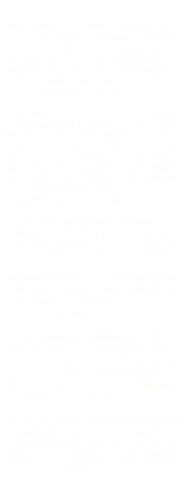  PICOTOの歴史は、1950年、当時家長であったマヌエル・カルドーゾ（Manuel Cardoso）がキンタ・ド・ピコット（Quinta do Picoto）でオリーブオイルの製造を始めたのが始まりです。以来、私たち家族は伝統あるオリーブ農園を守り最高品質のオリーブオイル作りを続けてまいりました。 そして2013年、マヌエル･カルドーゾの孫であるルイ（Rui）が、国際的なマーケットをも視野に入れたたPICOTO社を創設しました。もともとエンジニアであったルイは、オリーブの木やオリーブオイル製造について深く学び、祖父の代から変わらぬ誠実さ、品質、地域の小さな生産者とのパートナーシップを受け継いで、ポルトガルの最高品質のオリーブオイルを世界に広げることを目指しています。 PICOTO社は、何世紀もの間、伝統的なオリーブ畑に生息している古木に注目しています。これらの木々は最良のオリーブオイルの元となる最高品質のオリーブを実らせるのです。 伝統的な家族伝来のノウハウに最新技術を取り入れ、PICOTO社は、大変要求の厳しい専門家にも納得いただける優れたオリーブオイル生産を可能にしました。 PICOTO社の願いは、伝統的なオリーブ畑、ポルトガルの「オリーブ遺産」を継承し発展させていくことです。この遺産というのはユネスコによって設立された無形文化遺産ですが、ユネスコはオリーブオイルを「地中海の食の王」として指定しています。 また、PICOTO社は、環境及び環境破壊をしない資源利用に注意を向けており、極力少ない二酸化炭層排出量を目指しています。全ての活動において、環境に優しい素材や機器選びを心がけています。 