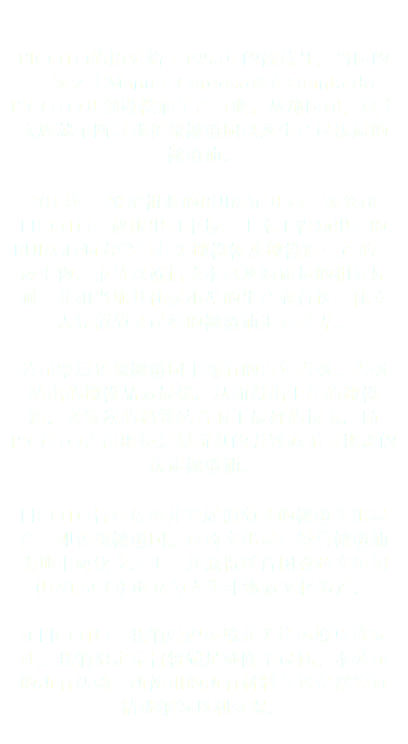  PICOTO的历史始于1950年的葡萄牙，当时的一家之主Manuel Cardoso选在Quinta do PICOTO开创橄榄油生产事业。从那时起，这个家族就不断寻找传统橄榄园以及生产最优质的橄榄油。 2013年，继承祖业的RUI决定开办一家公司PICOTO，放眼出口市场。土木工程师出身的RUI决心倾力学习有关橄榄树及橄榄油生产的一应事物。秉持以诚信为本以及对质量的相同原则，并和当地其他较小型的生产商合伙，他立志凭葡萄牙最好的橄榄油走向世界。 公司聚焦传统橄榄园中现有的百年老树。老树结出的橄榄品质最优，从而得出上佳的橄榄油。老家族的秘笈结合时下最好的技术，助PICOTO产出即使是最苛刻的老饕亦无可挑剔的优质橄榄油。 PICOTO旨在传承并发展葡萄牙的橄榄文化遗产，即传统橄榄园。这项文化遗产赞誉橄榄油为地中海饮食之王，并获得联合国教科文组织 (UNESCO) 确立为人类非物质文化遗产。 在PICOTO，我们爱护环境并关注环境可持续性。我们抱定宗旨将碳足迹降至最低。本公司的所有活动，所使用的所有材料与设备都经过精挑细选以利环保。 