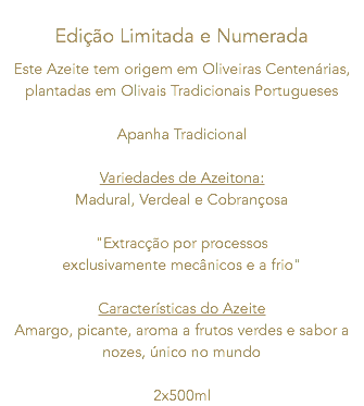  Edição Limitada e Numerada Este Azeite tem origem em Oliveiras Centenárias, plantadas em Olivais Tradicionais Portugueses Apanha Tradicional Variedades de Azeitona: Madural, Verdeal e Cobrançosa "Extracção por processos exclusivamente mecânicos e a frio" Características do Azeite Amargo, picante, aroma a frutos verdes e sabor a nozes, único no mundo 2x500ml