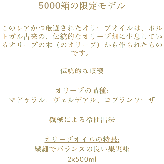 5000箱の限定モデル このレアかつ厳選されたオリーブオイルは、ポルトガル古来の、伝統的なオリーブ畑に生息しているオリーブの木（のオリーブ）から作られたものです。 伝統的な収穫 オリーブの品種: マドゥラル、ヴェルデアル、コブランソーザ 機械による冷抽出法 オリーブオイルの特長: 繊細でバランスの良い果実味 2x500ml